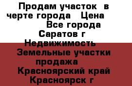 Продам участок​ в черте города › Цена ­ 500 000 - Все города, Саратов г. Недвижимость » Земельные участки продажа   . Красноярский край,Красноярск г.